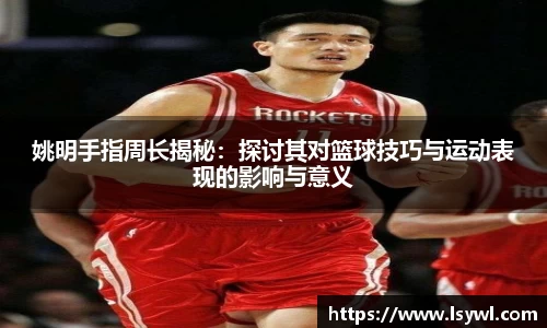 姚明手指周长揭秘：探讨其对篮球技巧与运动表现的影响与意义