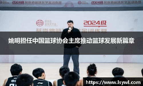 姚明担任中国篮球协会主席推动篮球发展新篇章