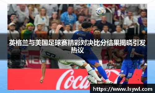 英格兰与美国足球赛精彩对决比分结果揭晓引发热议